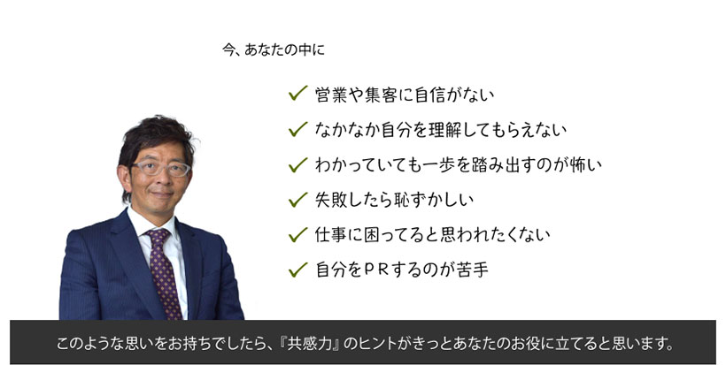 今、あなたの中に、営業や集客に自信がない、なかなか自分を理解してもらえない、わかっていても一歩を踏み出すのが怖い、失敗したら恥ずかしい、仕事に困ってると思われたくない、自分をＰＲするのが苦手、とお思いでしたら、『共感力』のヒントがあなたのお役に立てると思います。