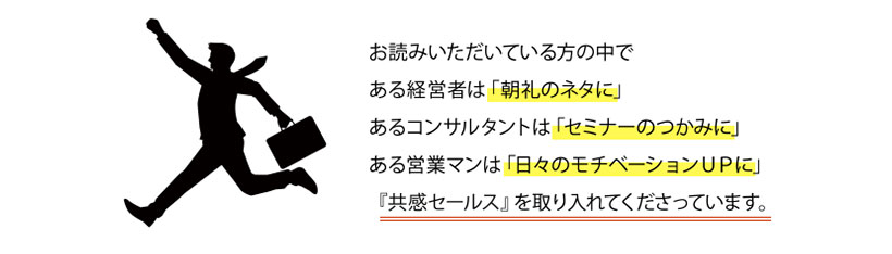 お読みいただいている方の中で、朝礼のネタに、セミナーのつかみに、日々のモチベーションＵＰに『共感セールス』を取り入れてくださっています。